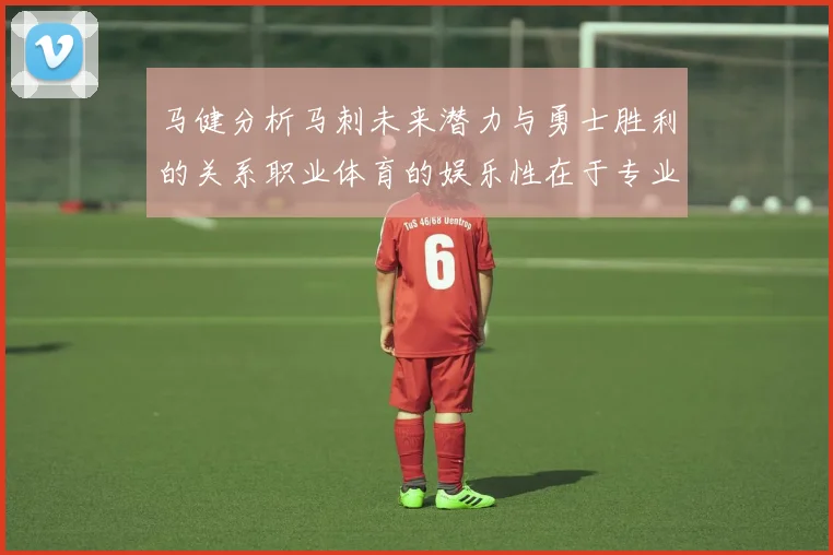 马健分析马刺未来潜力与勇士胜利的关系职业体育的娱乐性在于专业化的深入发展