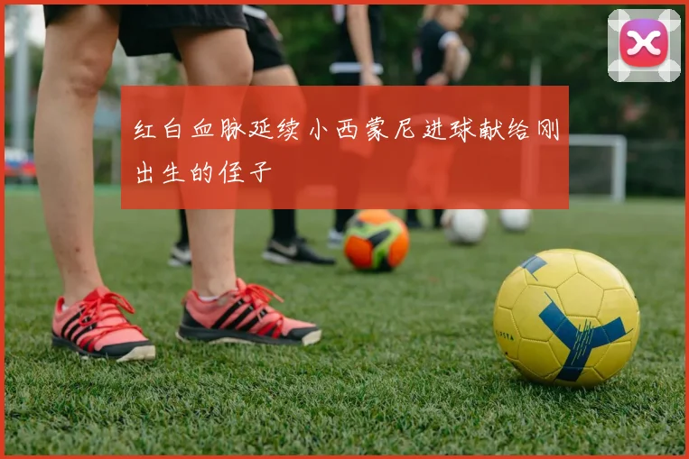 红白血脉延续小西蒙尼进球献给刚出生的侄子