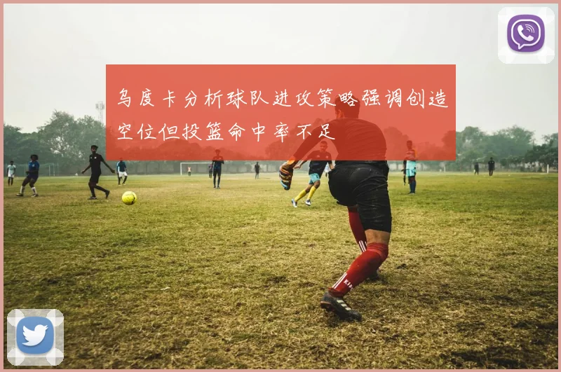 乌度卡分析球队进攻策略强调创造空位但投篮命中率不足
