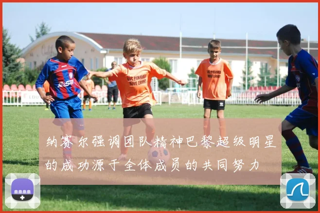 纳赛尔强调团队精神巴黎超级明星的成功源于全体成员的共同努力