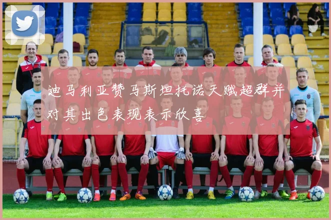 迪马利亚赞马斯坦托诺天赋超群并对其出色表现表示欣喜