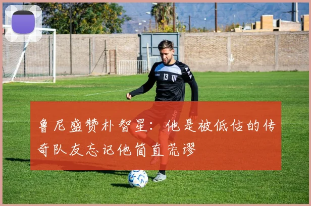 鲁尼盛赞朴智星：他是被低估的传奇队友忘记他简直荒谬
