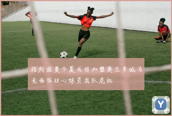 格列兹曼今夏或将加盟奥兰多城马竞面临核心球员离队危机