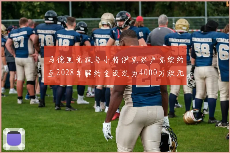 马德里竞技与小将伊克尔卢克续约至2028年解约金设定为4000万欧元