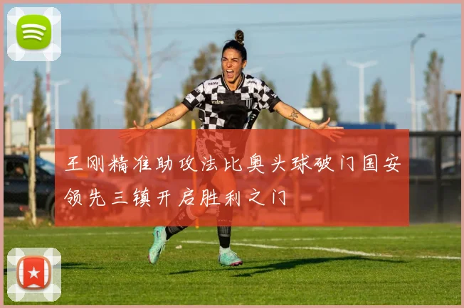 王刚精准助攻法比奥头球破门国安领先三镇开启胜利之门