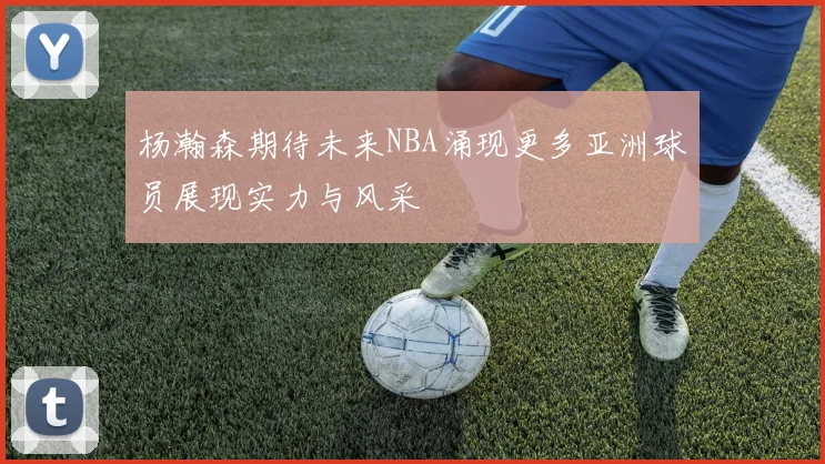 杨瀚森期待未来NBA涌现更多亚洲球员展现实力与风采