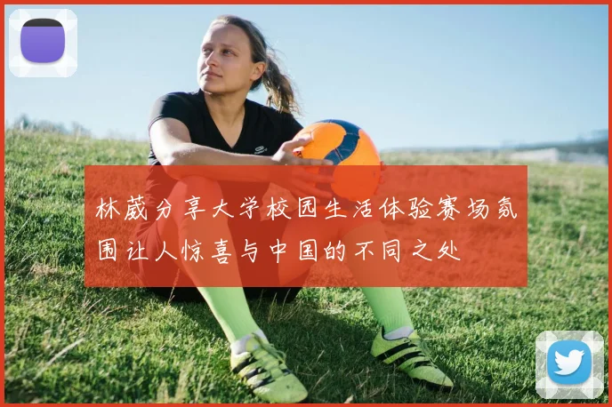 林葳分享大学校园生活体验赛场氛围让人惊喜与中国的不同之处