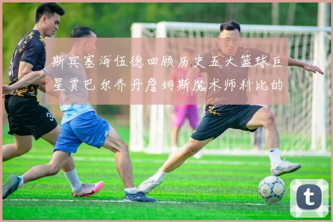 斯宾塞海伍德回顾历史五大篮球巨星贾巴尔乔丹詹姆斯魔术师科比的辉煌成就