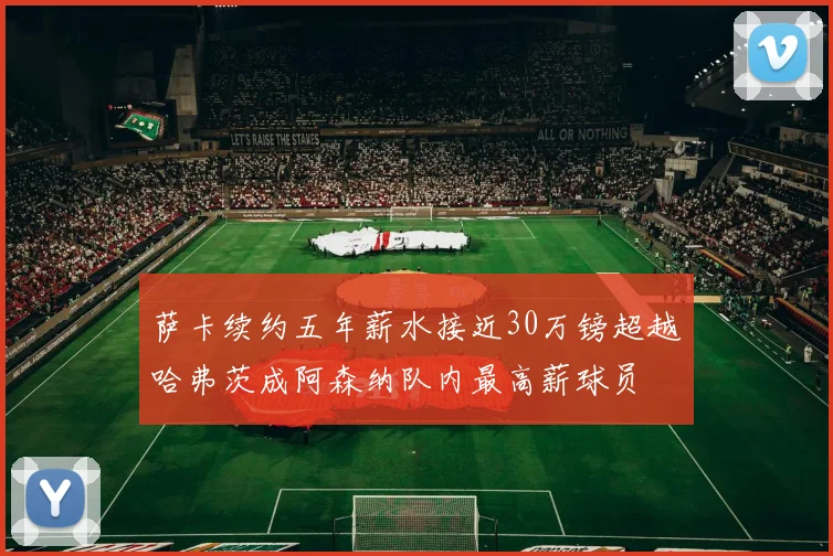 萨卡续约五年薪水接近30万镑超越哈弗茨成阿森纳队内最高薪球员
