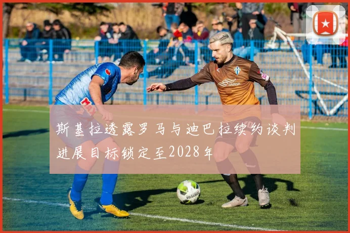 斯基拉透露罗马与迪巴拉续约谈判进展目标锁定至2028年