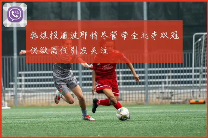 韩媒报道波耶特尽管带全北夺双冠仍欲离任引发关注