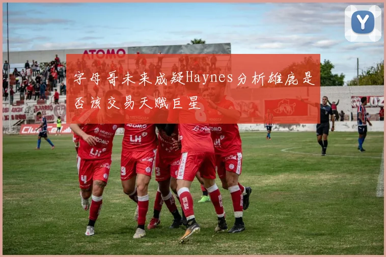 字母哥未来成疑Haynes分析雄鹿是否该交易天赋巨星