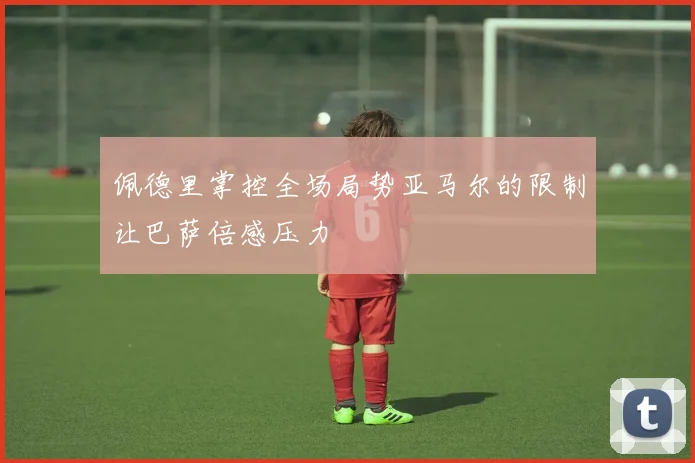 佩德里掌控全场局势亚马尔的限制让巴萨倍感压力