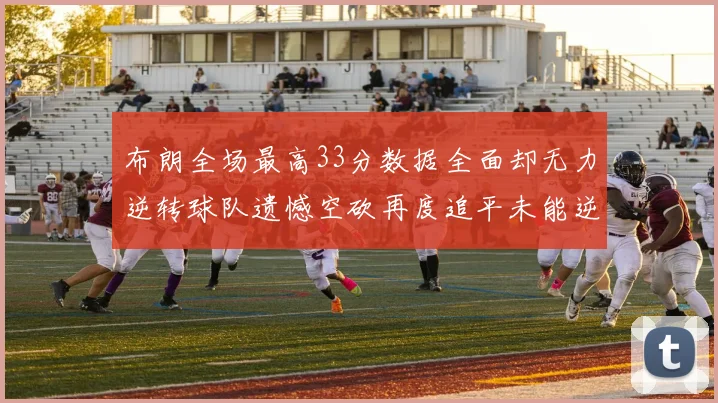 布朗全场最高33分数据全面却无力逆转球队遗憾空砍再度追平未能逆袭