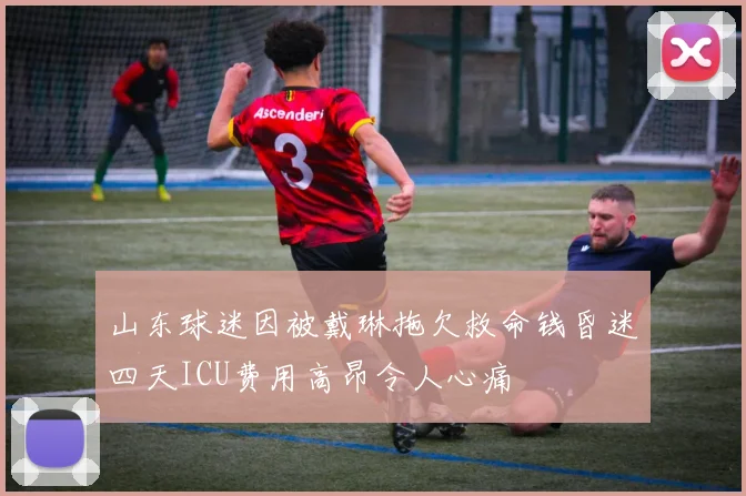 山东球迷因被戴琳拖欠救命钱昏迷四天ICU费用高昂令人心痛