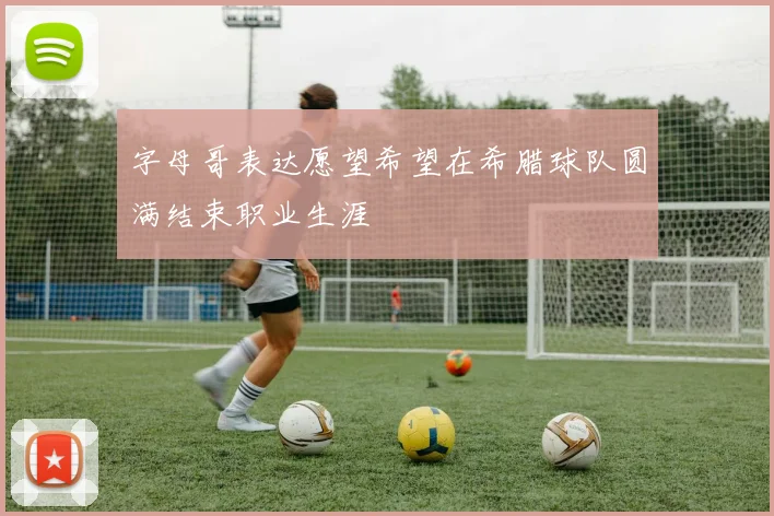 字母哥表达愿望希望在希腊球队圆满结束职业生涯