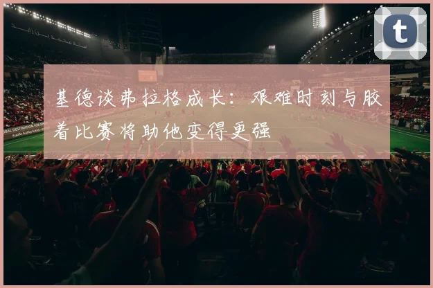 基德谈弗拉格成长：艰难时刻与胶着比赛将助他变得更强