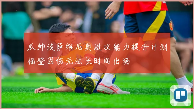 瓜帅谈萨维尼奥进攻能力提升计划福登因伤无法长时间出场